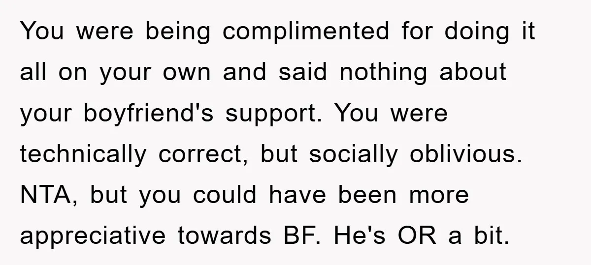 You were being complimented for doing it all on your own and said nothing about your boyfriend's support. You were technically correct, but socially oblivious. NTA, but you could have...