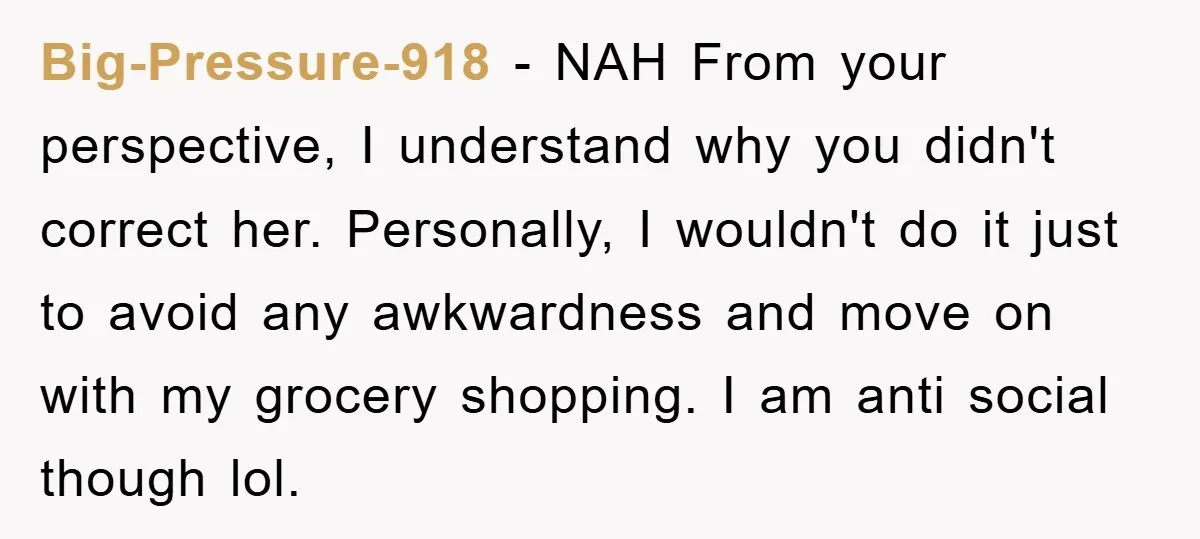 Big-Pressure-918 − NAH From your perspective, I understand why you didn't correct her. Personally, I wouldn't do it just to avoid any awkwardness and move on with my grocery shopping....