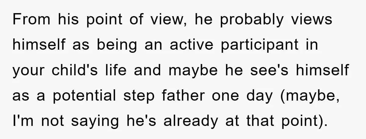 From his point of view, he probably views himself as being an active participant in your child's life and maybe he see's himself as a potential step father one day...