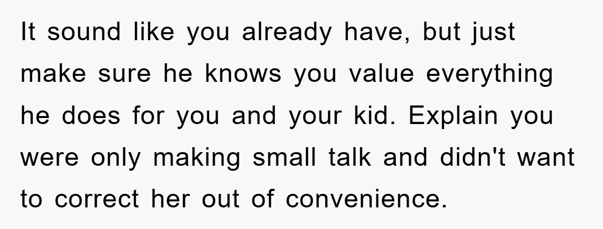 It sound like you already have, but just make sure he knows you value everything he does for you and your kid. Explain you were only making small talk and...