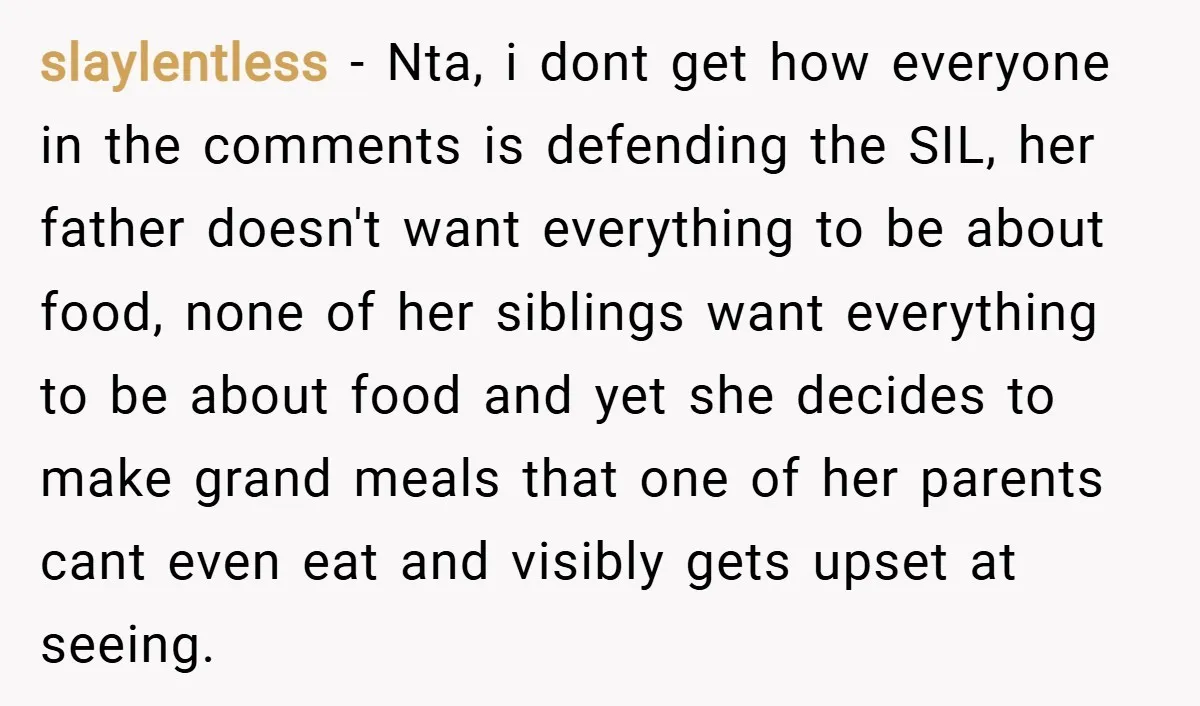 slaylentless − Nta, i dont get how everyone in the comments is defending the SIL, her father doesn't want everything to be about food, none of her siblings want everything...