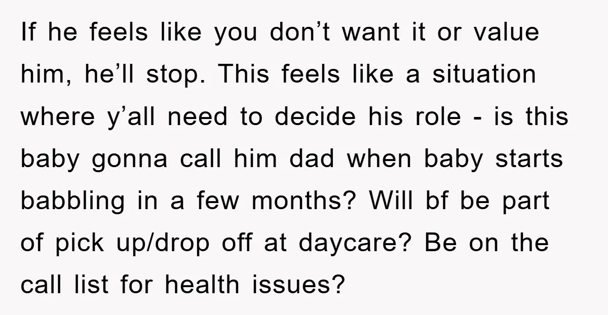 If he feels like you don’t want it or value him, he’ll stop. This feels like a situation where y’all need to decide his role - is this baby gonna...