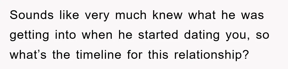 Sounds like very much knew what he was getting into when he started dating you, so what’s the timeline for this relationship?