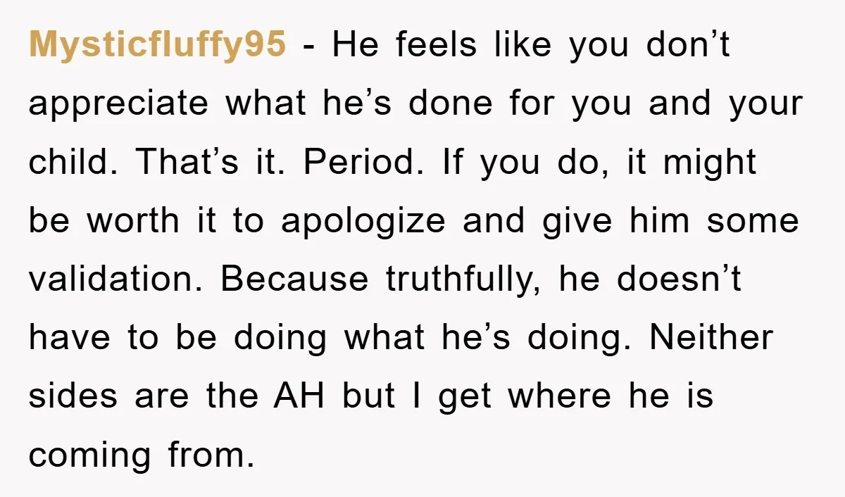 Mysticfluffy95 − He feels like you don’t appreciate what he’s done for you and your child. That’s it. Period. If you do, it might be worth it to apologize and...