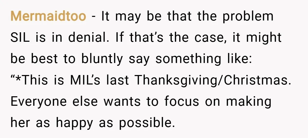 Mermaidtoo − It may be that the problem SIL is in denial. If that’s the case, it might be best to bluntly say something like: “*This is MIL’s last Thanksgiving/Christmas....