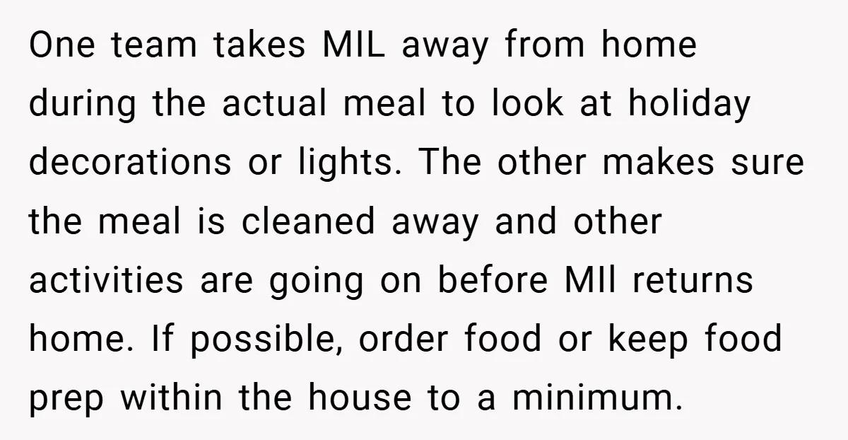 One team takes MIL away from home during the actual meal to look at holiday decorations or lights. The other makes sure the meal is cleaned away and other activities...