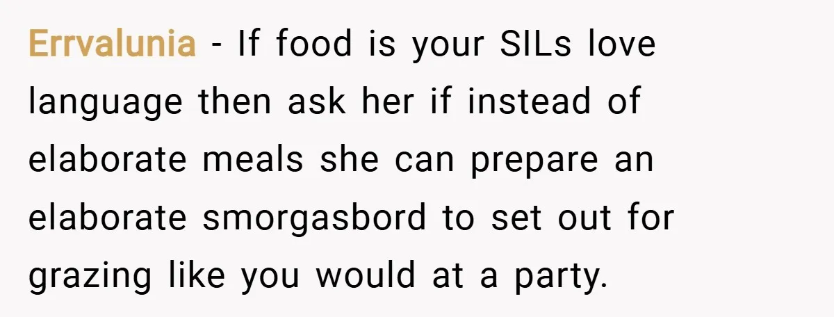 Errvalunia − If food is your SILs love language then ask her if instead of elaborate meals she can prepare an elaborate smorgasbord to set out for grazing like you...