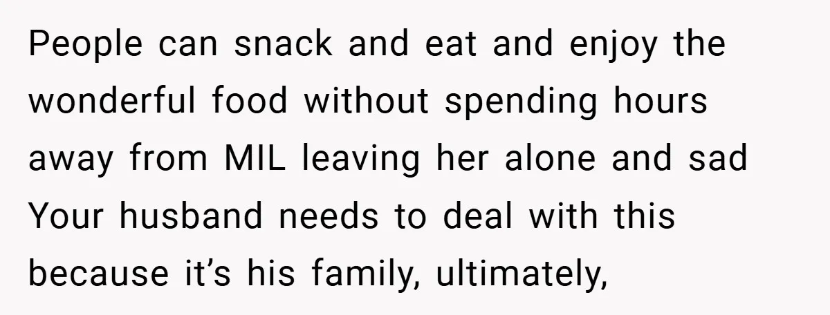 People can snack and eat and enjoy the wonderful food without spending hours away from MIL leaving her alone and sad Your husband needs to deal with this because it’s...