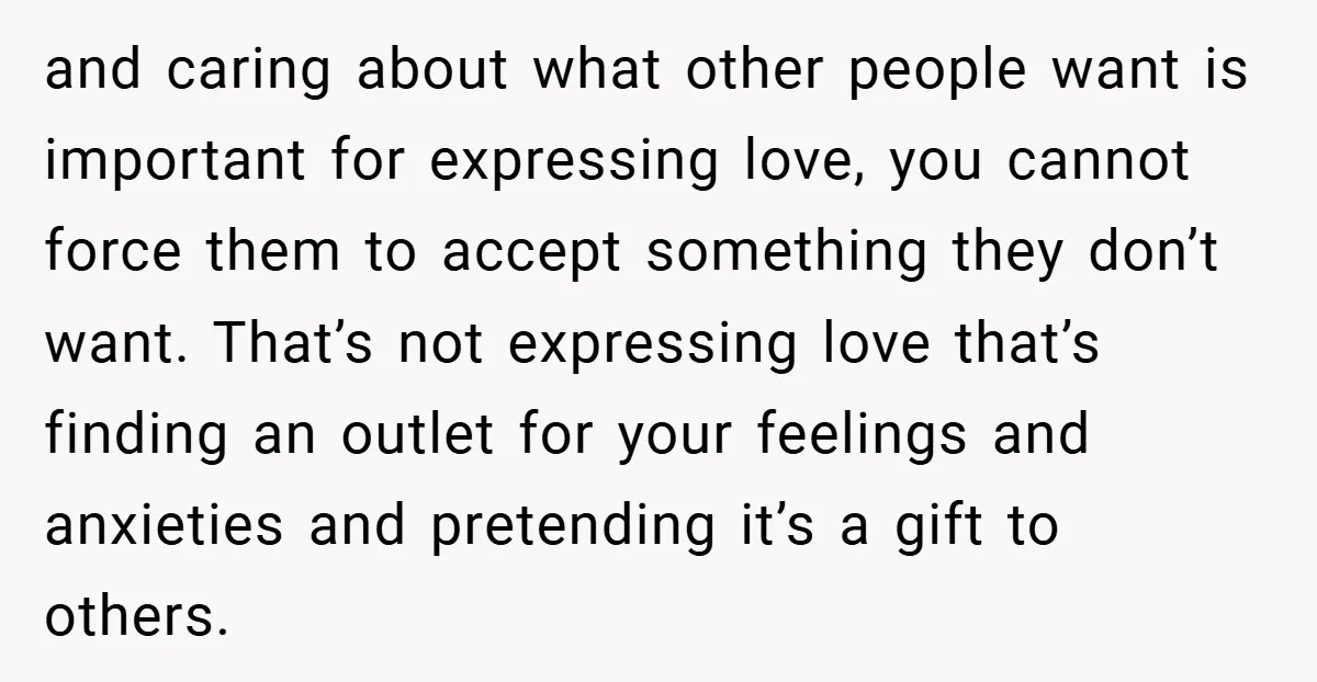 and caring about what other people want is important for expressing love, you cannot force them to accept something they don’t want. That’s not expressing love that’s finding an outlet...