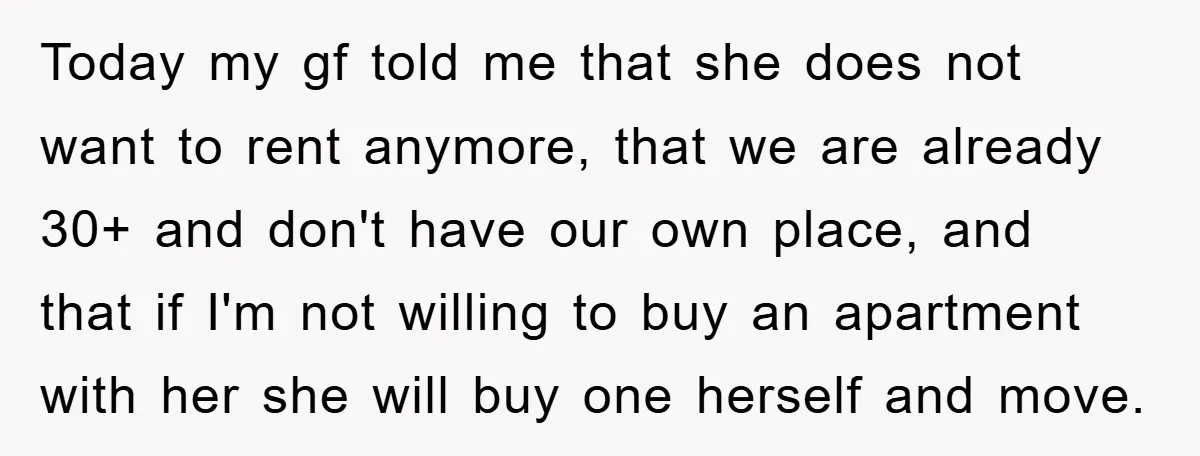 Today my gf told me that she does not want to rent anymore, that we are already 30+ and don't have our own place, and that if I'm not willing...