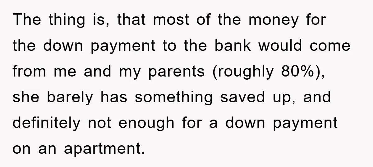 The thing is, that most of the money for the down payment to the bank would come from me and my parents (roughly 80%), she barely has something saved up,...