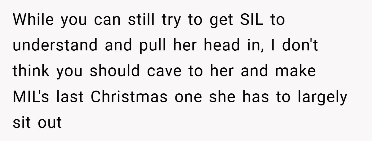 While you can still try to get SIL to understand and pull her head in, I don't think you should cave to her and make MIL's last Christmas one she...