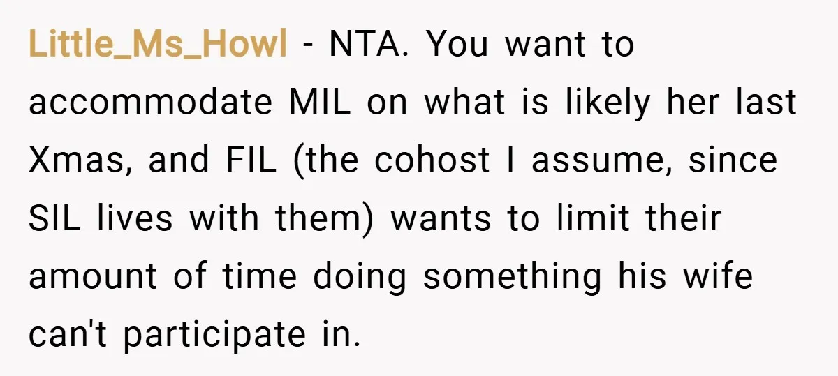 Little_Ms_Howl − NTA. You want to accommodate MIL on what is likely her last Xmas, and FIL (the cohost I assume, since SIL lives with them) wants to limit their...