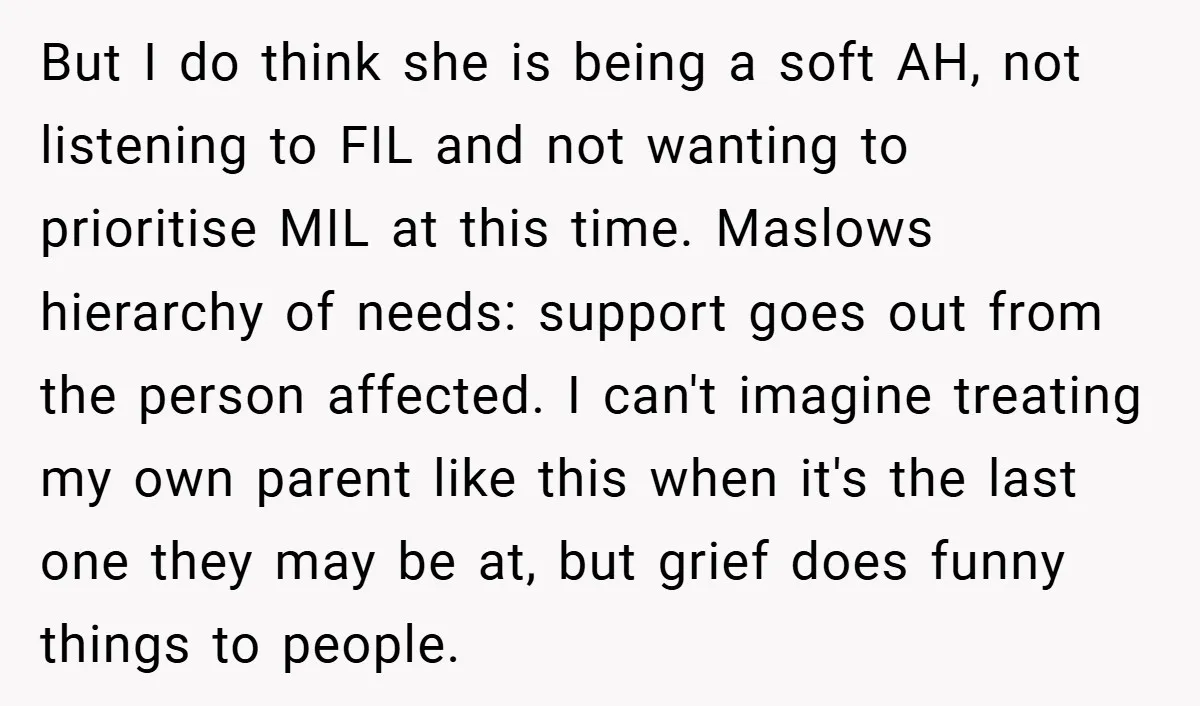 But I do think she is being a soft AH, not listening to FIL and not wanting to prioritise MIL at this time. Maslows hierarchy of needs: support goes out...