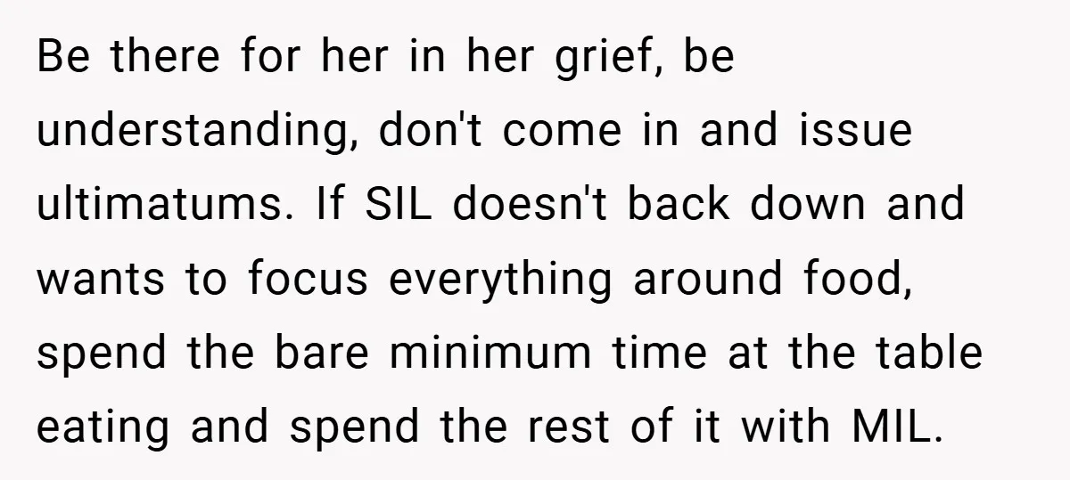 Be there for her in her grief, be understanding, don't come in and issue ultimatums. If SIL doesn't back down and wants to focus everything around food, spend the bare...