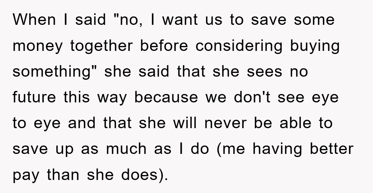 When I said "no, I want us to save some money together before considering buying something" she said that she sees no future this way because we don't see eye...