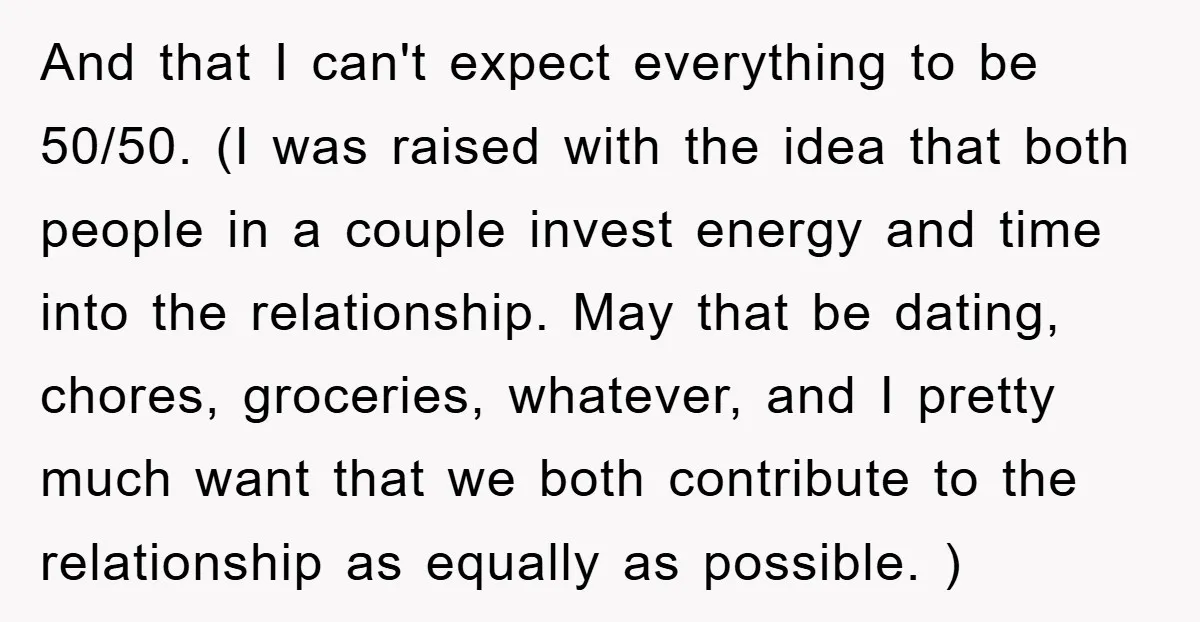 And that I can't expect everything to be 50/50. (I was raised with the idea that both people in a couple invest energy and time into the relationship. May that...