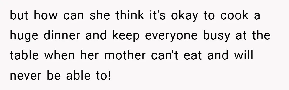 but how can she think it's okay to cook a huge dinner and keep everyone busy at the table when her mother can't eat and will never be able to!