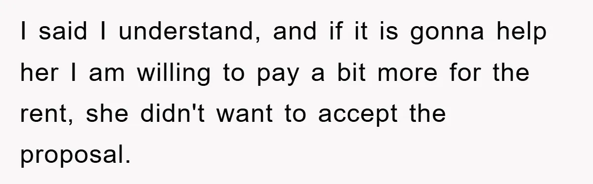 I said I understand, and if it is gonna help her I am willing to pay a bit more for the rent, she didn't want to accept the proposal.