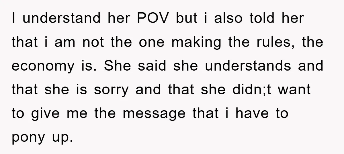 I understand her POV but i also told her that i am not the one making the rules, the economy is. She said she understands and that she is sorry...