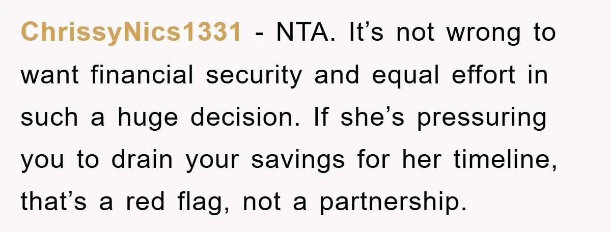 ChrissyNics1331 − NTA. It’s not wrong to want financial security and equal effort in such a huge decision. If she’s pressuring you to drain your savings for her timeline, that’s...