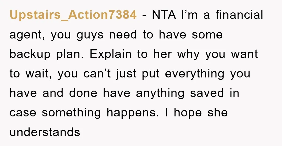 Upstairs_Action7384 − NTA I’m a financial agent, you guys need to have some backup plan. Explain to her why you want to wait, you can’t just put everything you have...