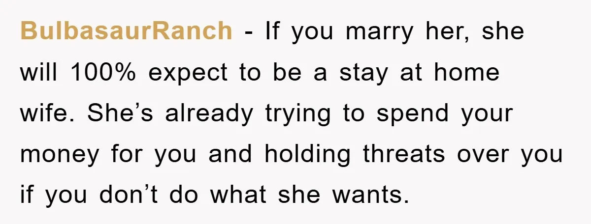 BulbasaurRanch − If you marry her, she will 100% expect to be a stay at home wife. She’s already trying to spend your money for you and holding threats over...