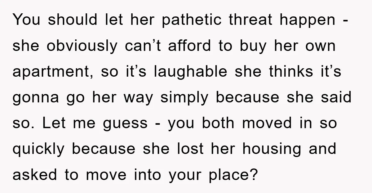 You should let her pathetic threat happen - she obviously can’t afford to buy her own apartment, so it’s laughable she thinks it’s gonna go her way simply because she...