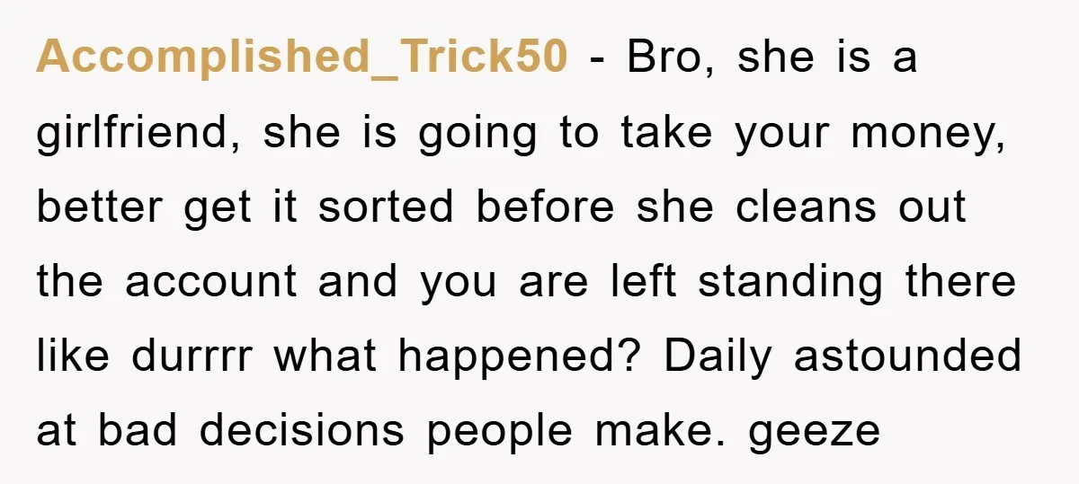 Accomplished_Trick50 − Bro, she is a girlfriend, she is going to take your money, better get it sorted before she cleans out the account and you are left standing there...