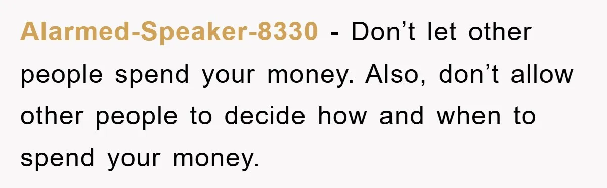 Alarmed-Speaker-8330 − Don’t let other people spend your money. Also, don’t allow other people to decide how and when to spend your money.