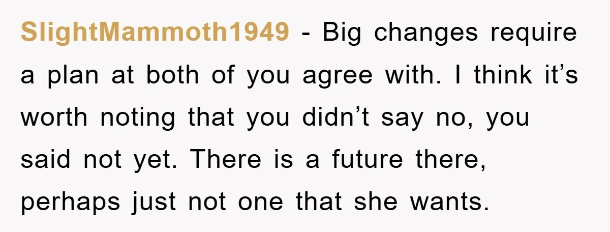 SlightMammoth1949 − Big changes require a plan at both of you agree with. I think it’s worth noting that you didn’t say no, you said not yet. There is a...