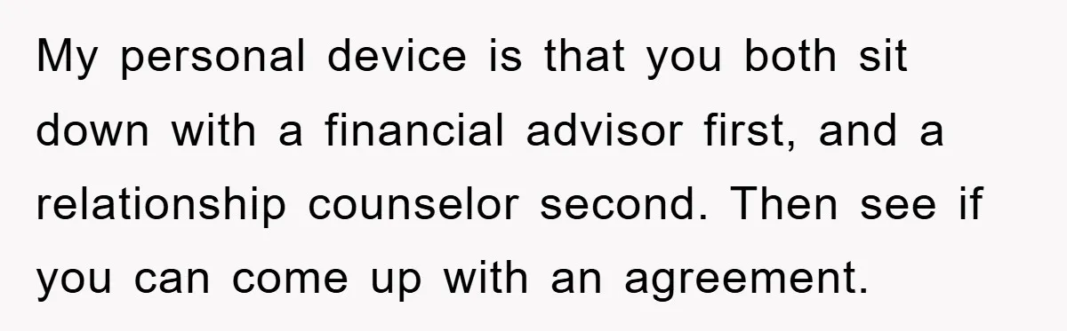 My personal device is that you both sit down with a financial advisor first, and a relationship counselor second. Then see if you can come up with an agreement.