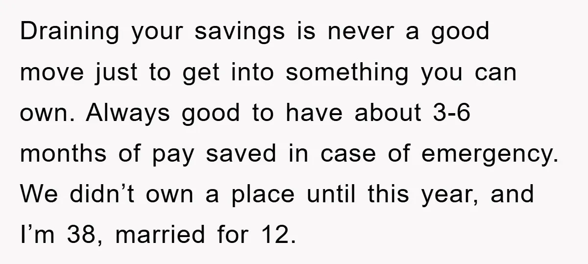 Draining your savings is never a good move just to get into something you can own. Always good to have about 3-6 months of pay saved in case of emergency....