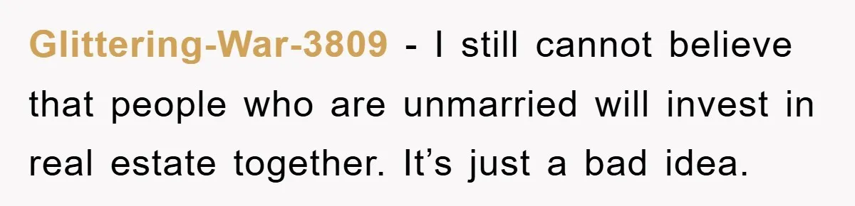 Glittering-War-3809 − I still cannot believe that people who are unmarried will invest in real estate together. It’s just a bad idea.