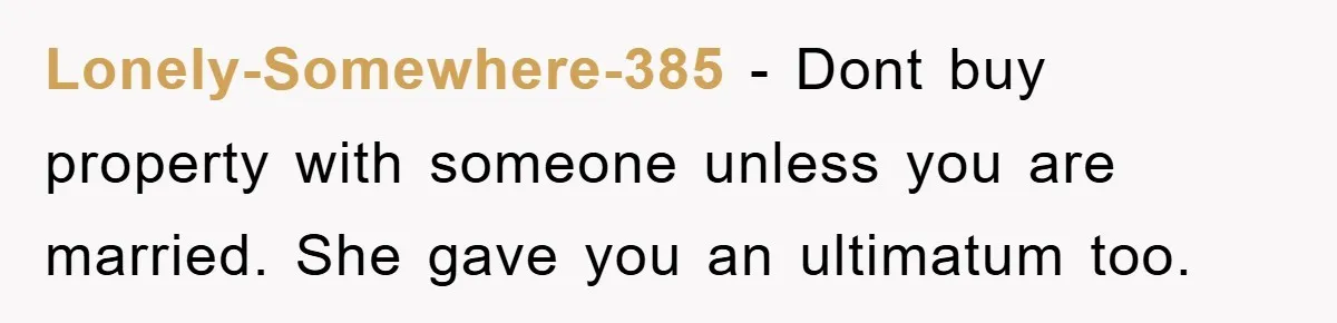 Lonely-Somewhere-385 − Dont buy property with someone unless you are married. She gave you an ultimatum too.