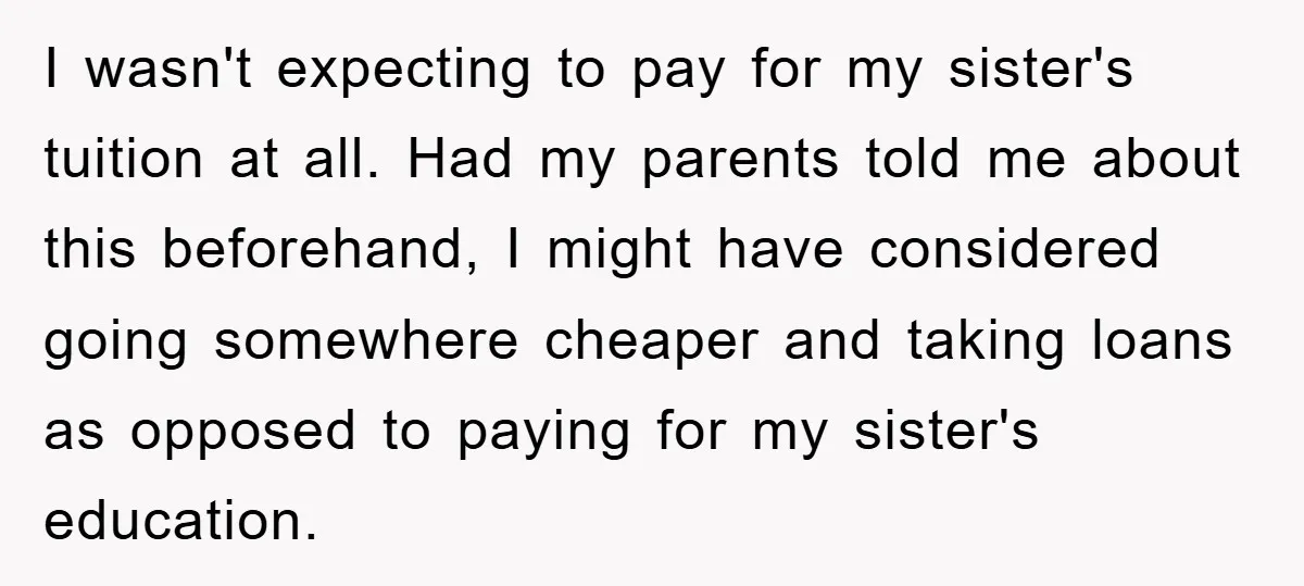 I wasn't expecting to pay for my sister's tuition at all. Had my parents told me about this beforehand, I might have considered going somewhere cheaper and taking loans as...