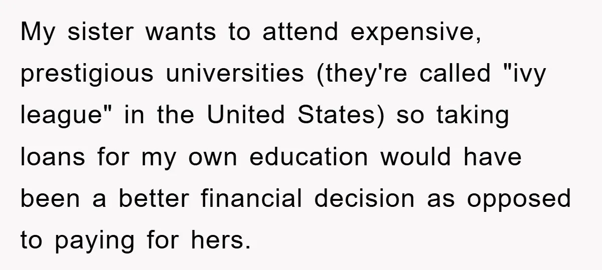 My sister wants to attend expensive, prestigious universities (they're called "ivy league" in the United States) so taking loans for my own education would have been a better financial decision...