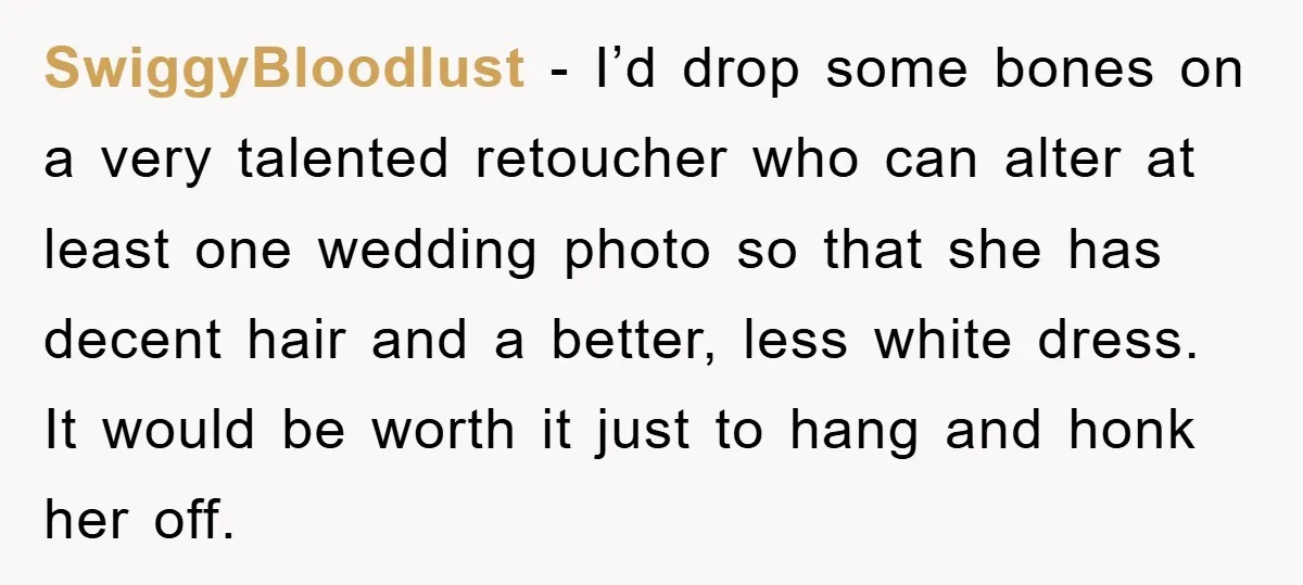 SwiggyBloodlust − I’d drop some bones on a very talented retoucher who can alter at least one wedding photo so that she has decent hair and a better, less white...