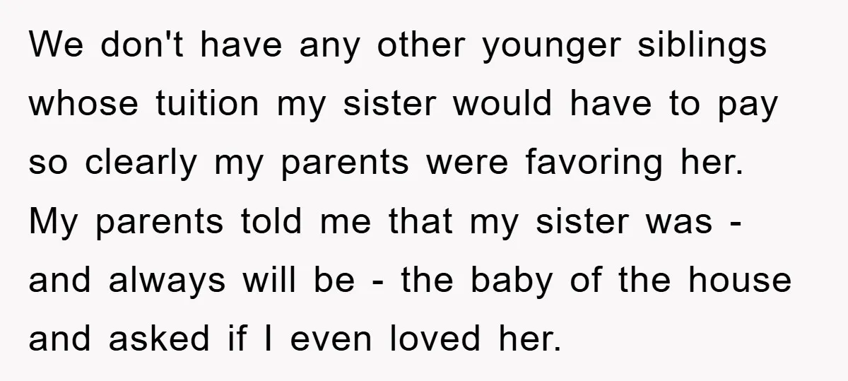 We don't have any other younger siblings whose tuition my sister would have to pay so clearly my parents were favoring her. My parents told me that my sister was...