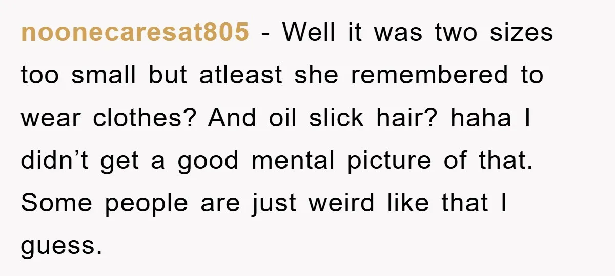 noonecaresat805 − Well it was two sizes too small but atleast she remembered to wear clothes? And oil slick hair? haha I didn’t get a good mental picture of that....