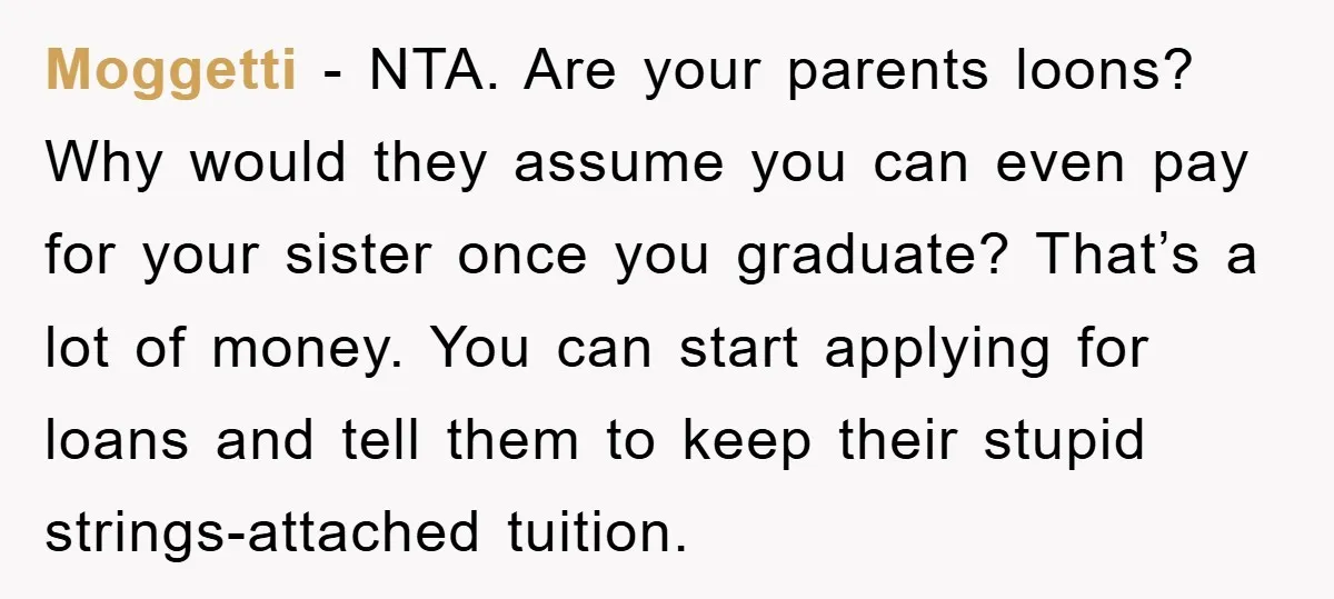 Moggetti − NTA. Are your parents loons? Why would they assume you can even pay for your sister once you graduate? That’s a lot of money. You can start applying...