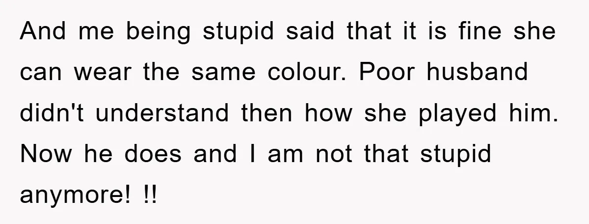 And me being stupid said that it is fine she can wear the same colour. Poor husband didn't understand then how she played him. Now he does and I am...