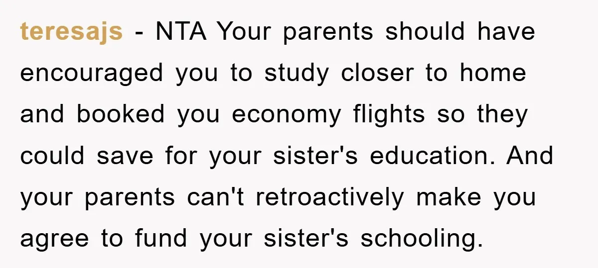 teresajs − NTA Your parents should have encouraged you to study closer to home and booked you economy flights so they could save for your sister's education. And your parents...
