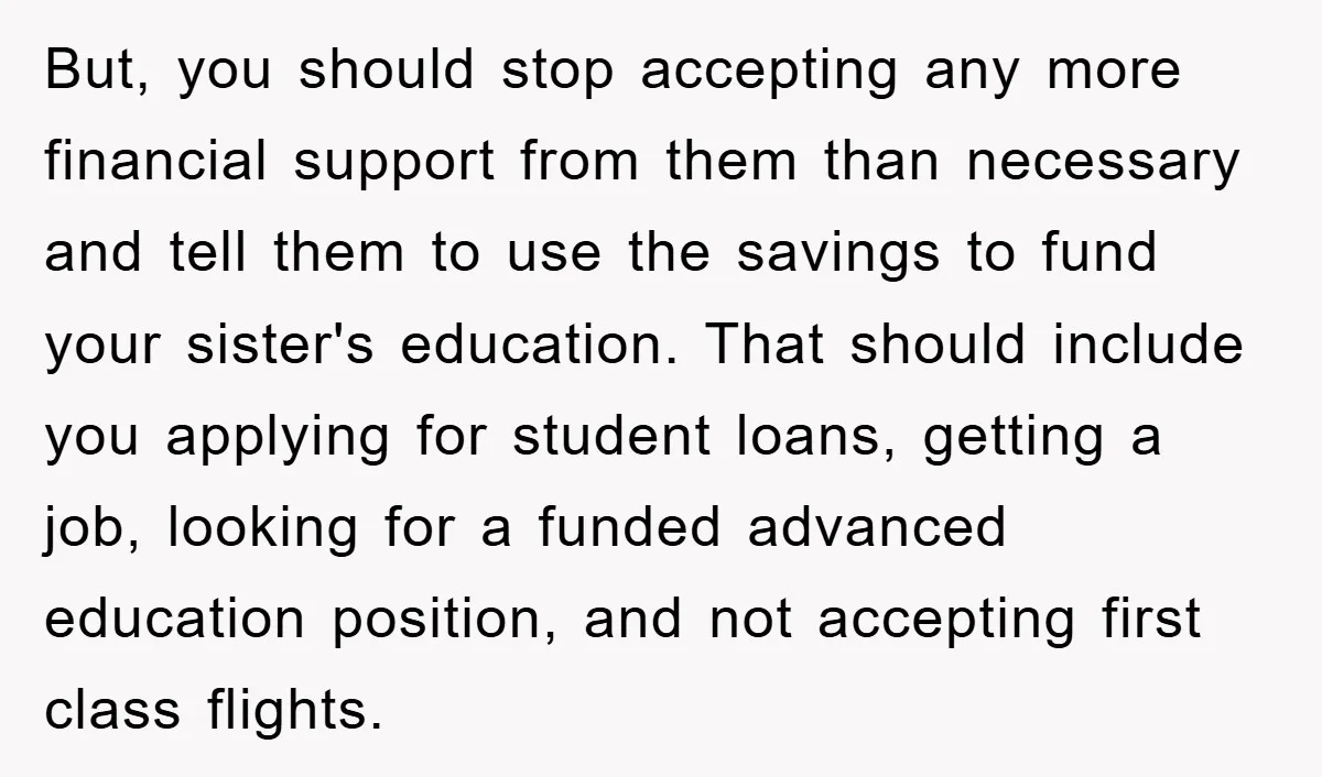 But, you should stop accepting any more financial support from them than necessary and tell them to use the savings to fund your sister's education. That should include you applying...