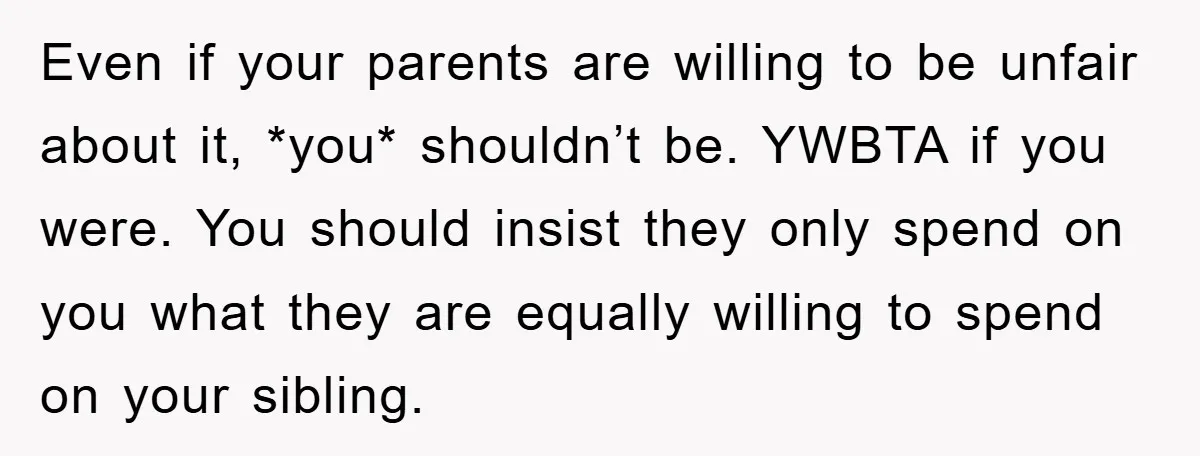 Even if your parents are willing to be unfair about it, *you* shouldn’t be. YWBTA if you were. You should insist they only spend on you what they are equally...