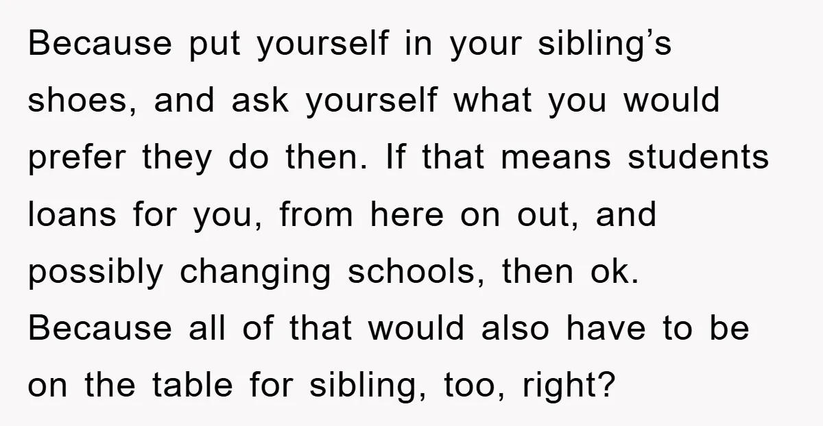 Because put yourself in your sibling’s shoes, and ask yourself what you would prefer they do then. If that means students loans for you, from here on out, and possibly...