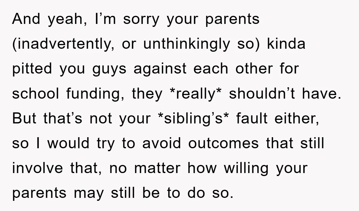 And yeah, I’m sorry your parents (inadvertently, or unthinkingly so) kinda pitted you guys against each other for school funding, they *really* shouldn’t have. But that’s not your *sibling’s* fault...