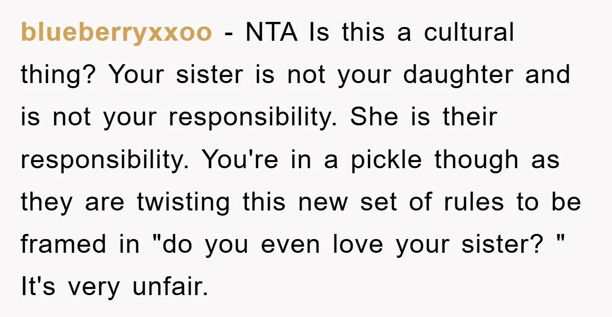 blueberryxxoo − NTA Is this a cultural thing? Your sister is not your daughter and is not your responsibility. She is their responsibility. You're in a pickle though as they...