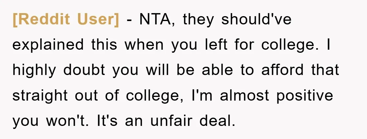 [Reddit User] − NTA, they should've explained this when you left for college. I highly doubt you will be able to afford that straight out of college, I'm almost positive...