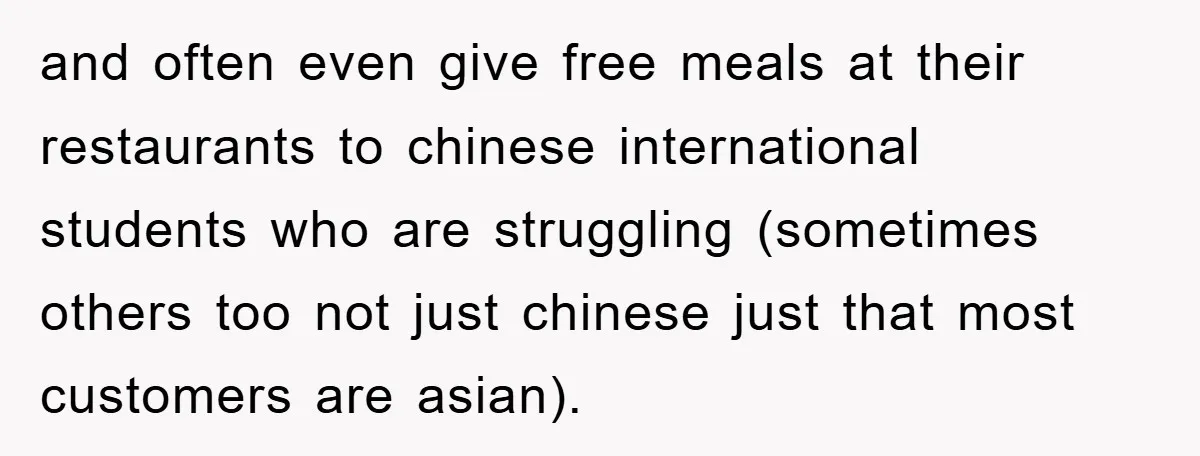 and often even give free meals at their restaurants to chinese international students who are struggling (sometimes others too not just chinese just that most customers are asian).